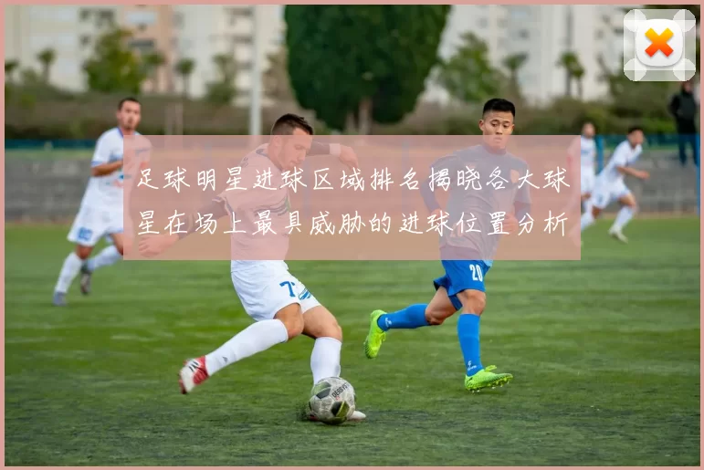 足球明星进球区域排名揭晓各大球星在场上最具威胁的进球位置分析
