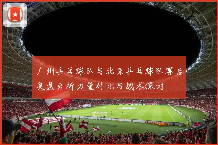 广州乒乓球队与北京乒乓球队赛后复盘分析力量对比与战术探讨