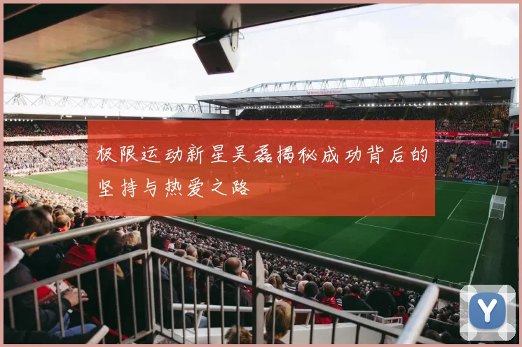 极限运动新星吴磊揭秘成功背后的坚持与热爱之路