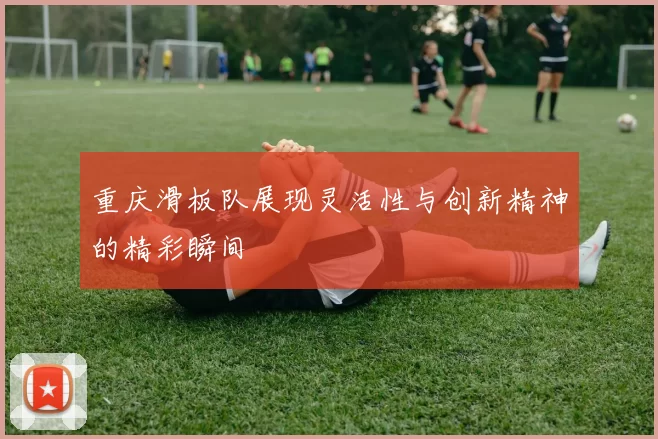 重庆滑板队展现灵活性与创新精神的精彩瞬间