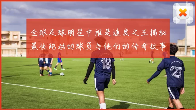 全球足球明星中谁是速度之王揭秘最快跑动的球员与他们的传奇故事