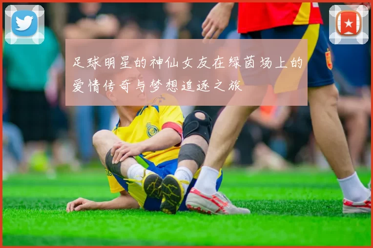 足球明星的神仙女友在绿茵场上的爱情传奇与梦想追逐之旅