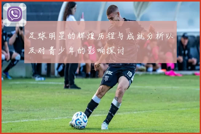 足球明星的辉煌历程与成就分析以及对青少年的影响探讨