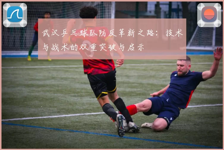武汉乒乓球队防反革新之路：技术与战术的双重突破与启示