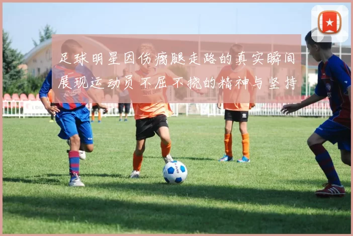 足球明星因伤瘸腿走路的真实瞬间展现运动员不屈不挠的精神与坚持