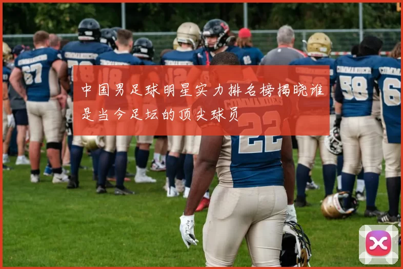 中国男足球明星实力排名榜揭晓谁是当今足坛的顶尖球员