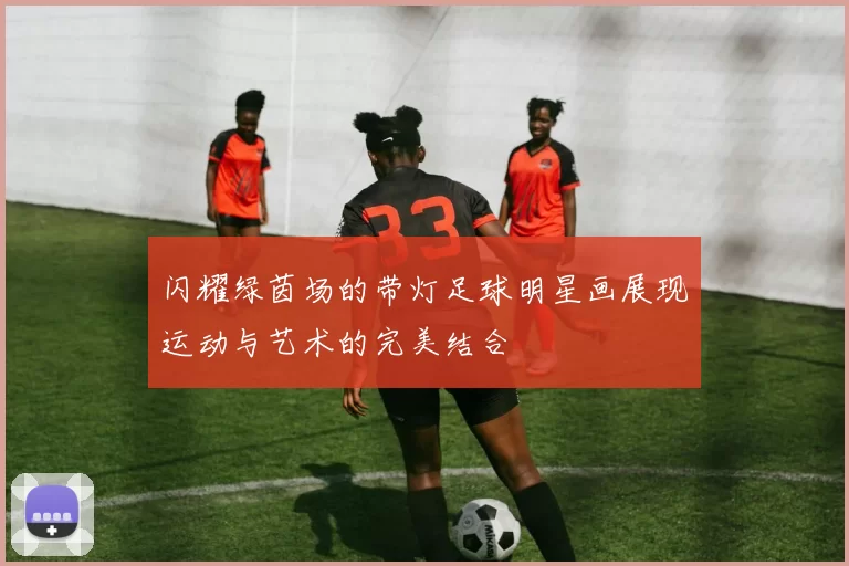 闪耀绿茵场的带灯足球明星画展现运动与艺术的完美结合
