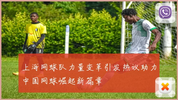 上海网球队力量变革引发热议助力中国网球崛起新篇章