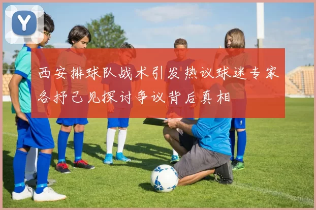 西安排球队战术引发热议球迷专家各抒己见探讨争议背后真相