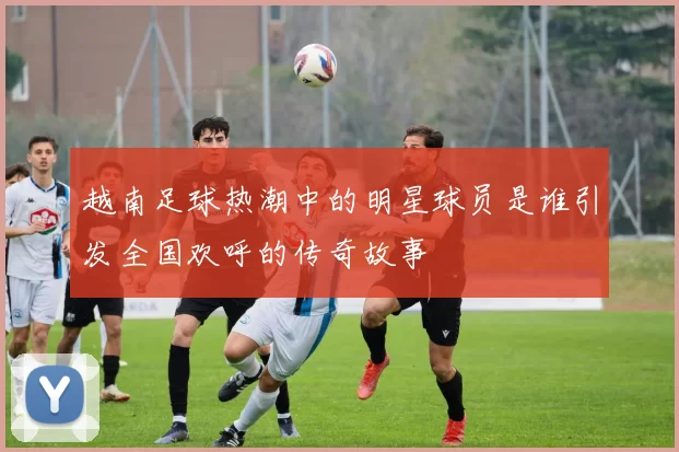 越南足球热潮中的明星球员是谁引发全国欢呼的传奇故事