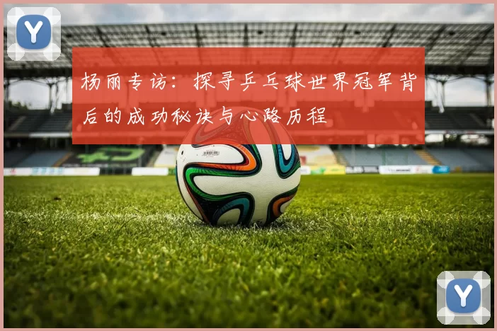杨丽专访：探寻乒乓球世界冠军背后的成功秘诀与心路历程