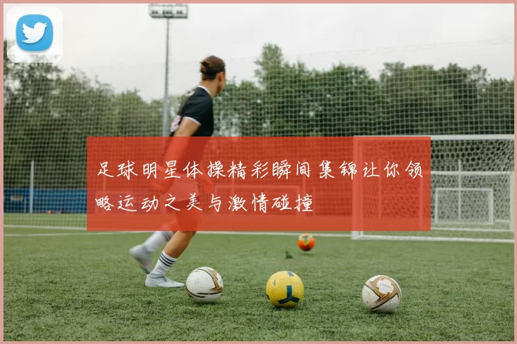足球明星体操精彩瞬间集锦让你领略运动之美与激情碰撞