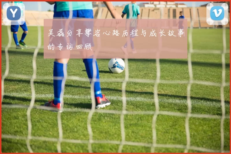 吴磊分享攀岩心路历程与成长故事的专访回顾