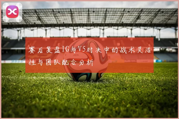 赛后复盘IG与V5对决中的战术灵活性与团队配合分析