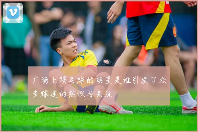 广场上踢足球的明星是谁引发了众多球迷的热议与关注