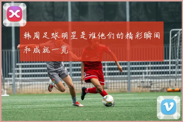 韩周足球明星是谁他们的精彩瞬间和成就一览
