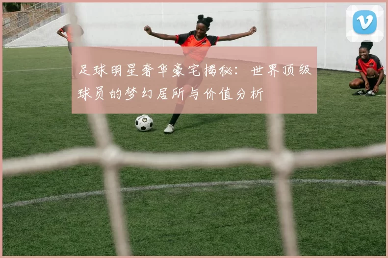足球明星奢华豪宅揭秘：世界顶级球员的梦幻居所与价值分析