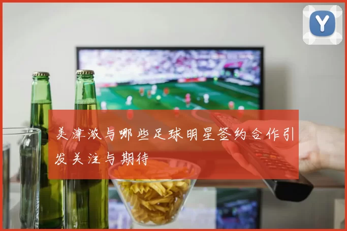 美津浓与哪些足球明星签约合作引发关注与期待