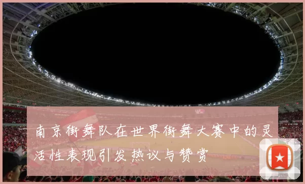 南京街舞队在世界街舞大赛中的灵活性表现引发热议与赞赏