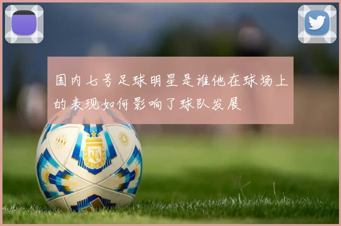 国内七号足球明星是谁他在球场上的表现如何影响了球队发展
