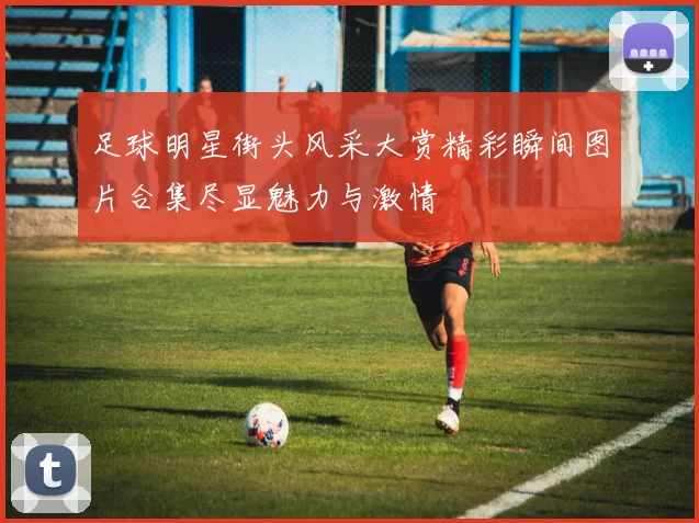 足球明星街头风采大赏精彩瞬间图片合集尽显魅力与激情