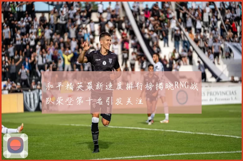 和平精英最新速度排行榜揭晓RNG战队荣登第十名引发关注