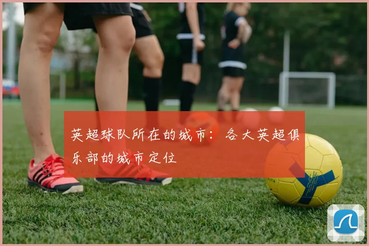 英超球队所在的城市：各大英超俱乐部的城市定位