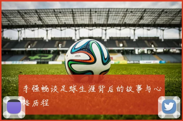 李强畅谈足球生涯背后的故事与心路历程