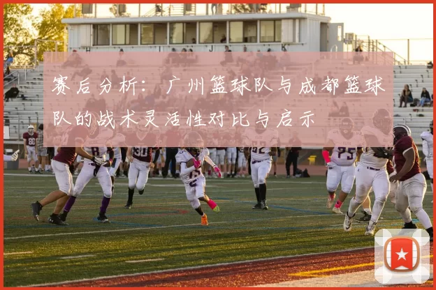 赛后分析：广州篮球队与成都篮球队的战术灵活性对比与启示