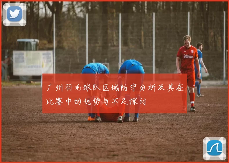 广州羽毛球队区域防守分析及其在比赛中的优势与不足探讨