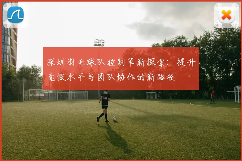 深圳羽毛球队控制革新探索：提升竞技水平与团队协作的新路径
