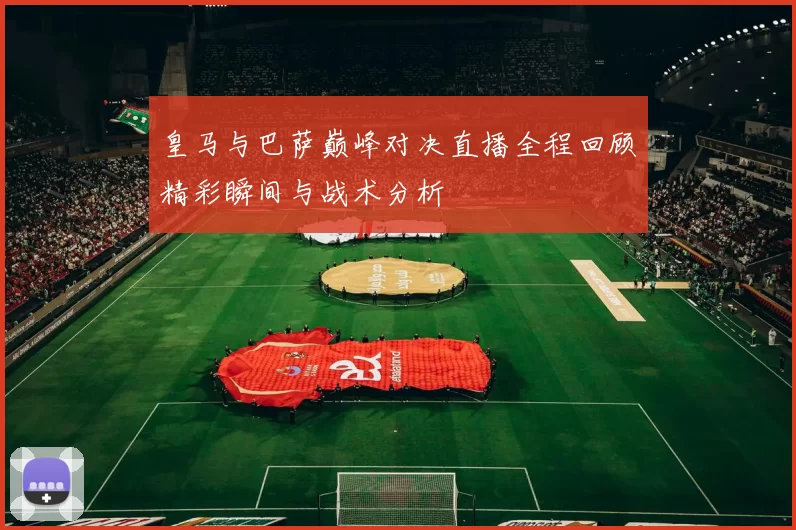 皇马与巴萨巅峰对决直播全程回顾精彩瞬间与战术分析