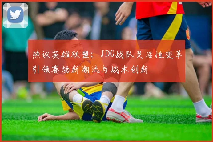 热议英雄联盟：JDG战队灵活性变革引领赛场新潮流与战术创新