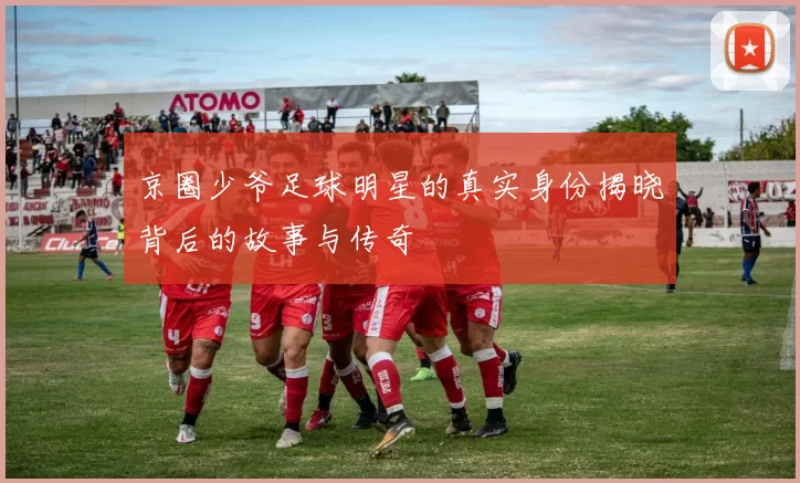 京圈少爷足球明星的真实身份揭晓背后的故事与传奇