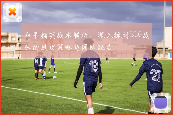和平精英战术解析：深入探讨BLG战队的进攻策略与团队配合