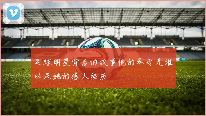足球明星背后的故事他的养母是谁以及她的感人经历