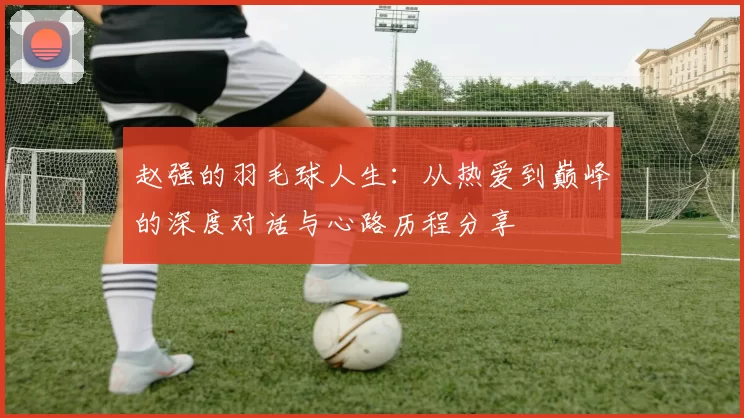 赵强的羽毛球人生：从热爱到巅峰的深度对话与心路历程分享