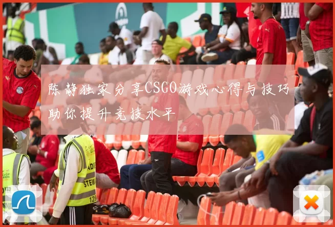 陈静独家分享CSGO游戏心得与技巧助你提升竞技水平