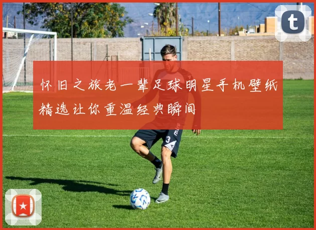 怀旧之旅老一辈足球明星手机壁纸精选让你重温经典瞬间