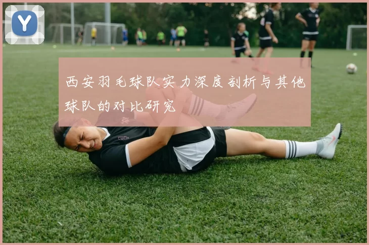 西安羽毛球队实力深度剖析与其他球队的对比研究