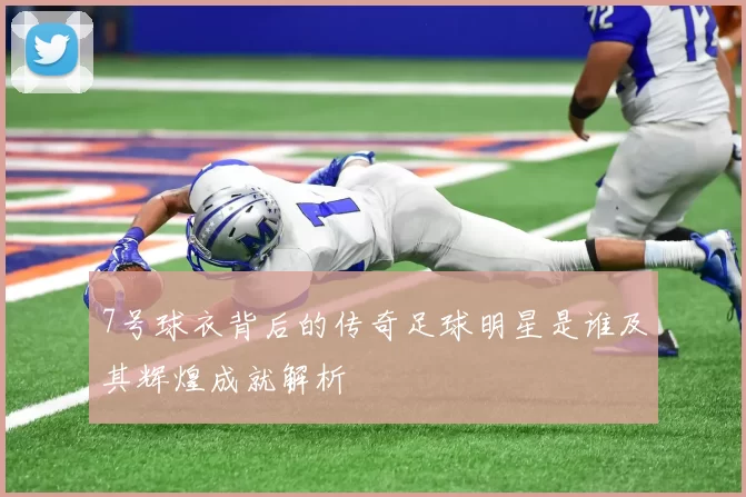 7号球衣背后的传奇足球明星是谁及其辉煌成就解析