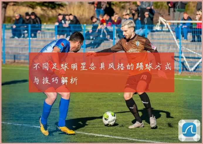 不同足球明星各具风格的踢球方式与技巧解析