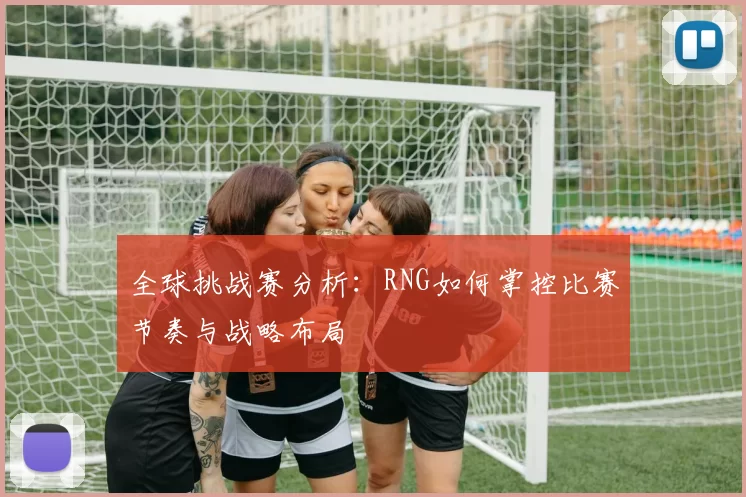 全球挑战赛分析：RNG如何掌控比赛节奏与战略布局