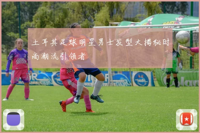 土耳其足球明星男士发型大揭秘时尚潮流引领者