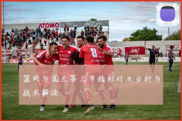 篮网与国王第三节精彩对决分析与战术解读