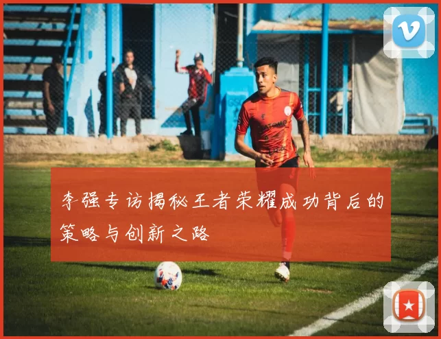 李强专访揭秘王者荣耀成功背后的策略与创新之路