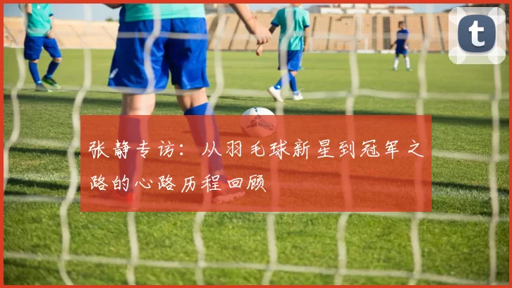 张静专访：从羽毛球新星到冠军之路的心路历程回顾