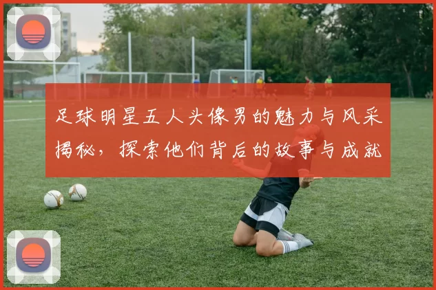 足球明星五人头像男的魅力与风采揭秘，探索他们背后的故事与成就