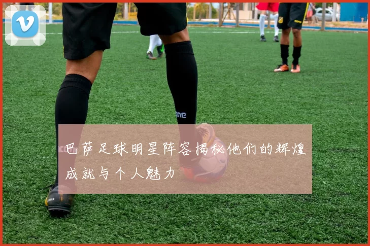 巴萨足球明星阵容揭秘他们的辉煌成就与个人魅力