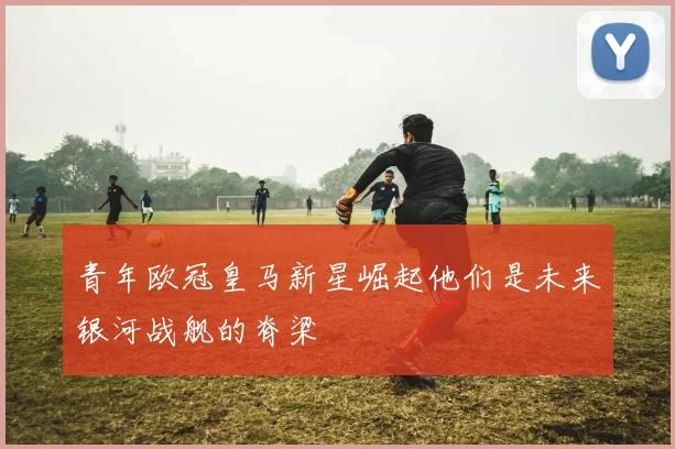 青年欧冠皇马新星崛起他们是未来银河战舰的脊梁